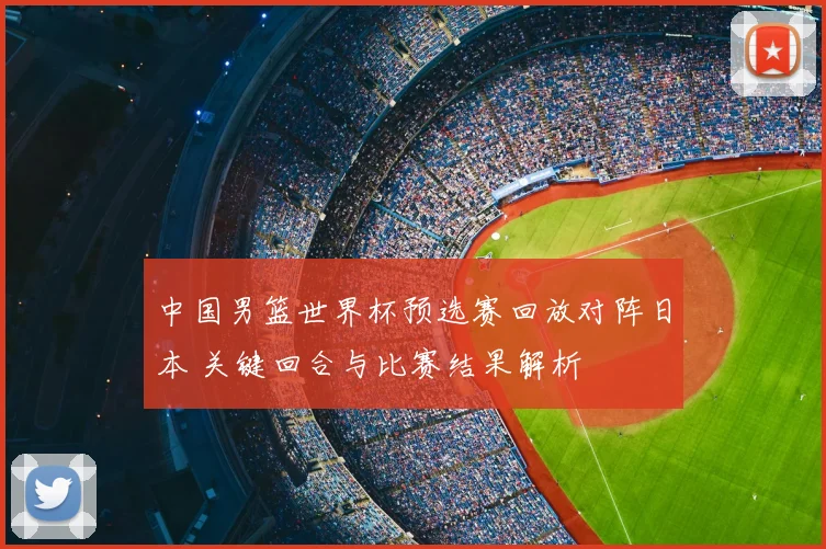 中国男篮世界杯预选赛回放对阵日本 关键回合与比赛结果解析