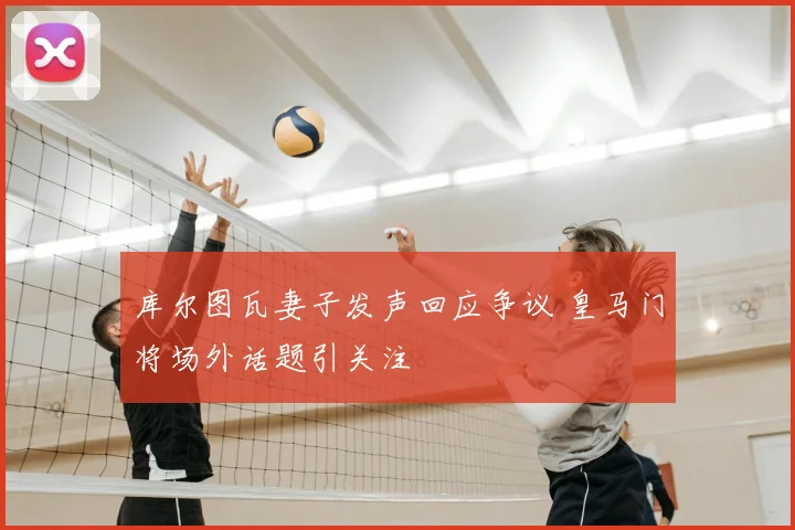 库尔图瓦妻子发声回应争议 皇马门将场外话题引关注