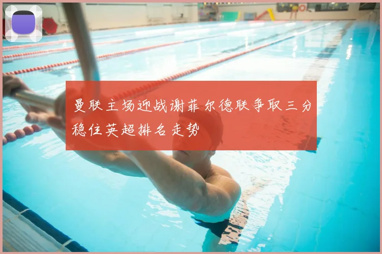 曼联主场迎战谢菲尔德联争取三分稳住英超排名走势