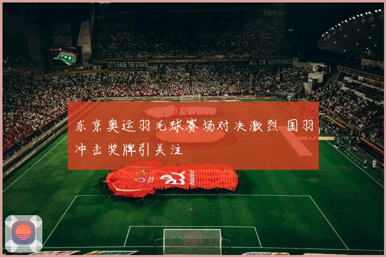 东京奥运羽毛球赛场对决激烈 国羽冲击奖牌引关注