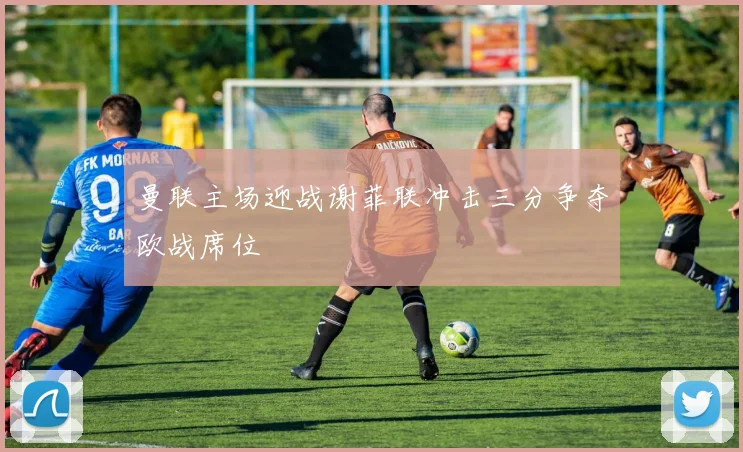 曼联主场迎战谢菲联冲击三分争夺欧战席位