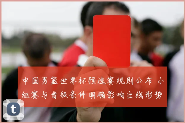 中国男篮世界杯预选赛规则公布 小组赛与晋级条件明确影响出线形势