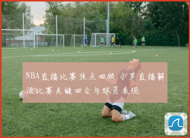 NBA直播比赛焦点回顾 小罗直播解读比赛关键回合与球员表现