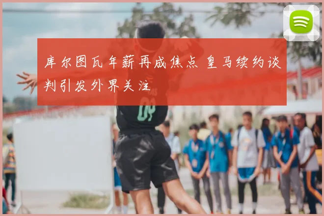库尔图瓦年薪再成焦点 皇马续约谈判引发外界关注