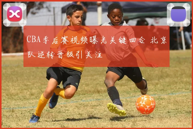 CBA季后赛视频曝光关键回合 北京队逆转晋级引关注