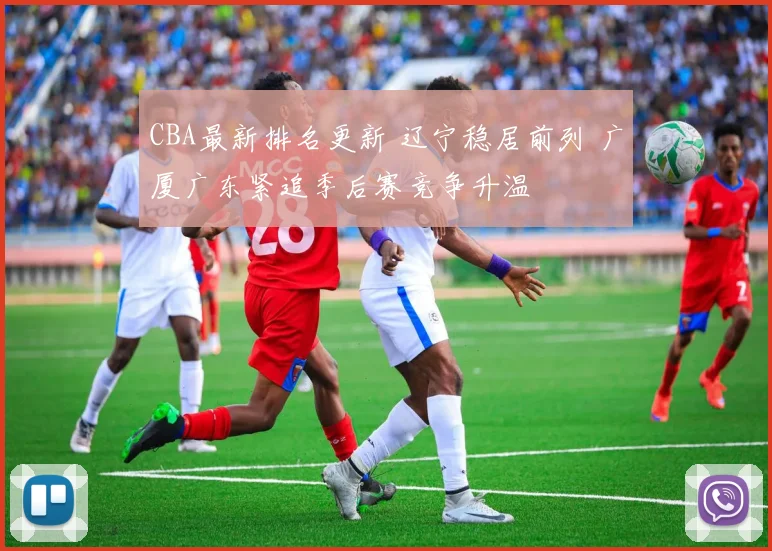 CBA最新排名更新 辽宁稳居前列 广厦广东紧追季后赛竞争升温