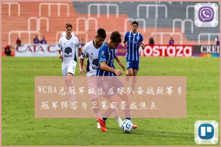 WCBA总冠军诞生后球队备战新赛季 冠军阵容与卫冕前景成焦点