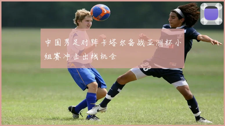 中国男足对阵卡塔尔备战亚洲杯小组赛冲击出线机会