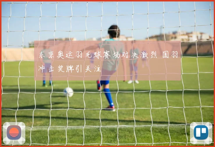 东京奥运羽毛球赛场对决激烈 国羽冲击奖牌引关注