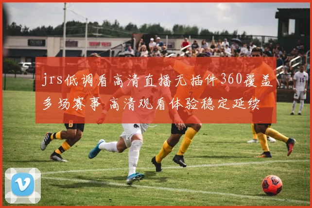 jrs低调看高清直播无插件360覆盖多场赛事 高清观看体验稳定延续