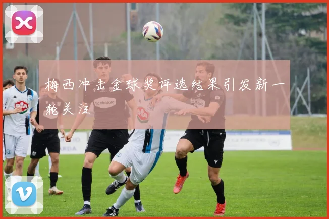 梅西冲击金球奖评选结果引发新一轮关注
