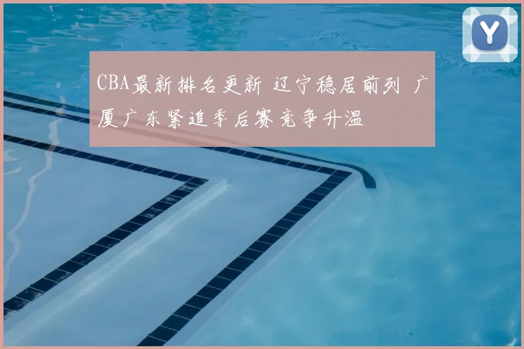 CBA最新排名更新 辽宁稳居前列 广厦广东紧追季后赛竞争升温