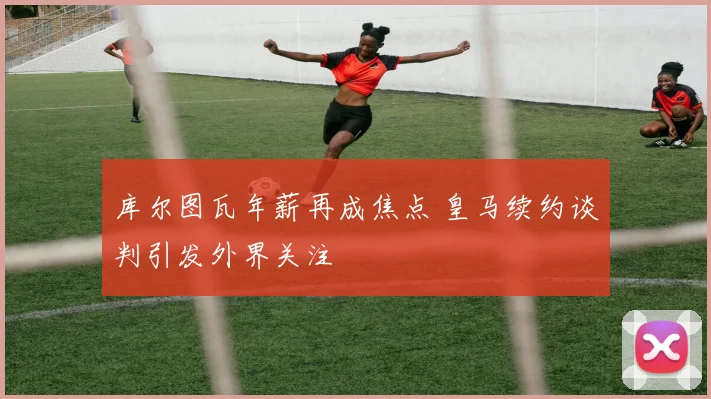库尔图瓦年薪再成焦点 皇马续约谈判引发外界关注