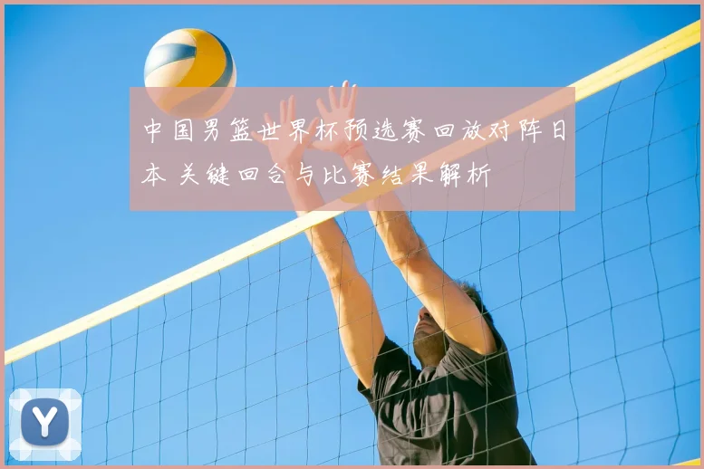 中国男篮世界杯预选赛回放对阵日本 关键回合与比赛结果解析
