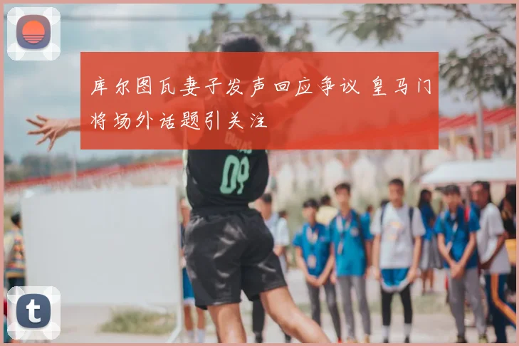 库尔图瓦妻子发声回应争议 皇马门将场外话题引关注