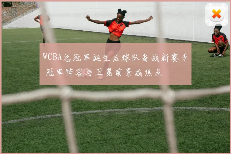 WCBA总冠军诞生后球队备战新赛季 冠军阵容与卫冕前景成焦点