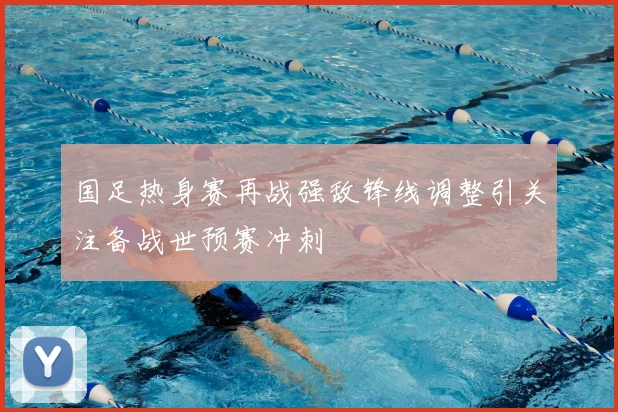 国足热身赛再战强敌锋线调整引关注备战世预赛冲刺